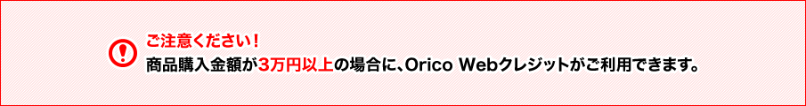 ご注意ください！商品購入金額が3万円以上の場合に、Orico Webクレジットがご利用できます。